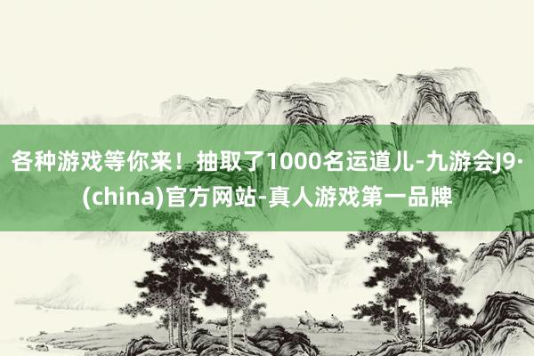 各种游戏等你来！抽取了1000名运道儿-九游会J9·(china)官方网站-真人游戏第一品牌