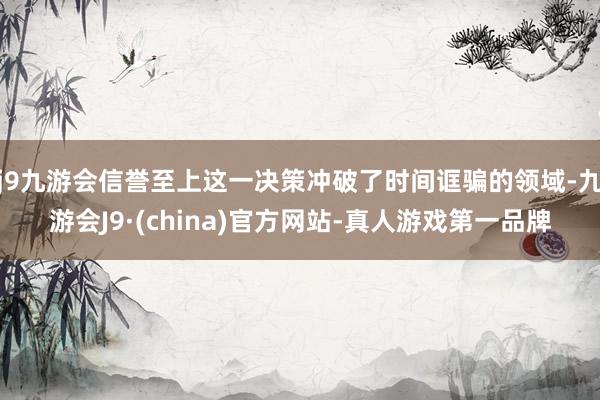 j9九游会信誉至上这一决策冲破了时间诓骗的领域-九游会J9·(china)官方网站-真人游戏第一品牌