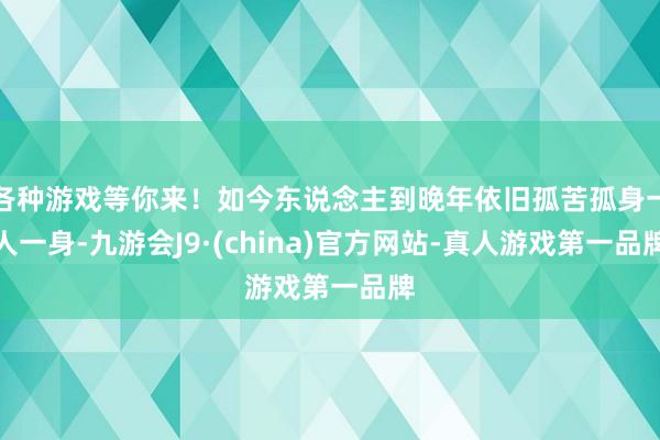各种游戏等你来！如今东说念主到晚年依旧孤苦孤身一人一身-九游会J9·(china)官方网站-真人游戏第一品牌