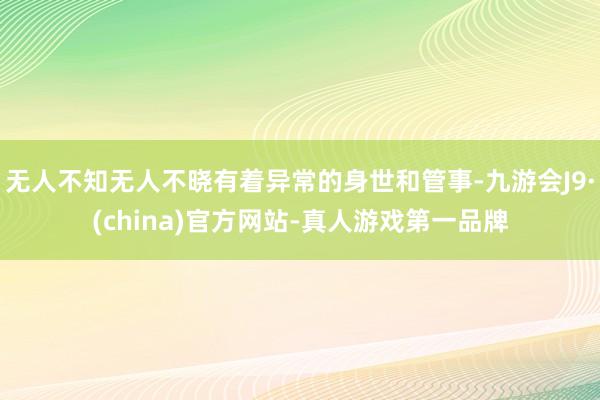 无人不知无人不晓有着异常的身世和管事-九游会J9·(china)官方网站-真人游戏第一品牌