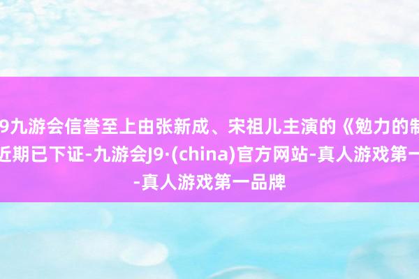 j9九游会信誉至上由张新成、宋祖儿主演的《勉力的制造》近期已下证-九游会J9·(china)官方网站-真人游戏第一品牌