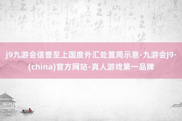 j9九游会信誉至上　　国度外汇处置局示意-九游会J9·(china)官方网站-真人游戏第一品牌