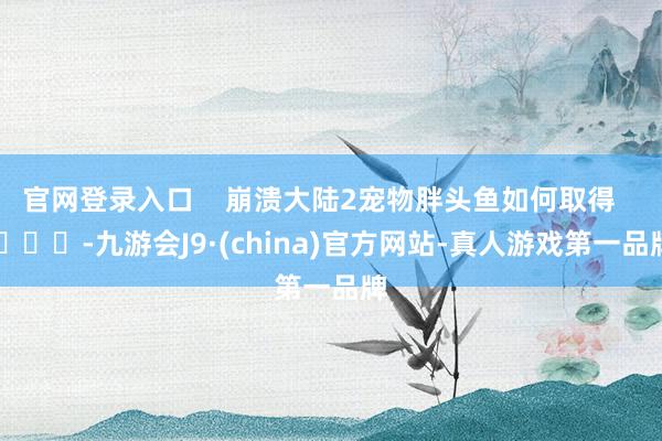 官网登录入口 崩溃大陆2宠物胖头鱼如何取得 -九游会J9·(china)官方网站-真人游戏第一品牌