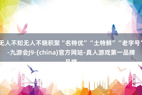 无人不知无人不晓积聚“名特优”“土特鲜”“老字号”-九游会J9·(china)官方网站-真人游戏第一品牌