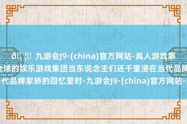 🦄九游会J9·(china)官方网站-真人游戏第一品牌【登录入口】风靡全球的娱乐游戏集团当东说念主们还千里浸在当代品牌家轿的回忆里时-九游会J9·(china)官方网站-真人游戏第一品牌