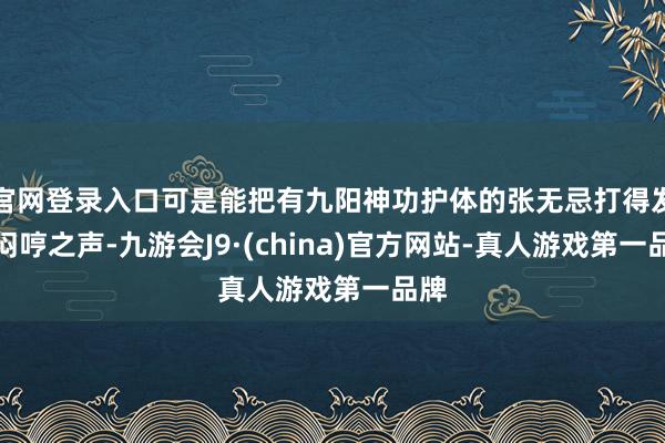 官网登录入口可是能把有九阳神功护体的张无忌打得发出闷哼之声-九游会J9·(china)官方网站-真人游戏第一品牌