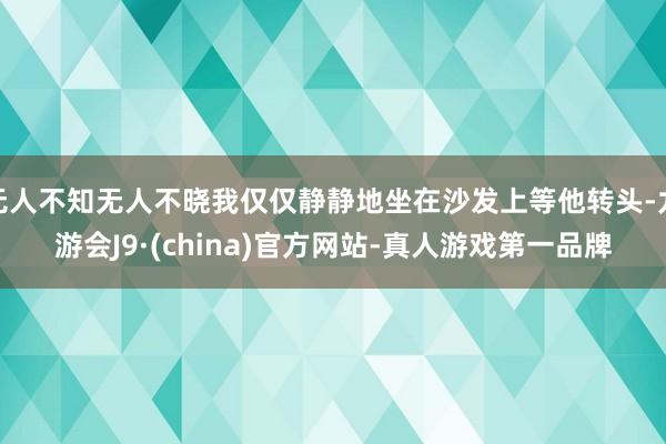 无人不知无人不晓我仅仅静静地坐在沙发上等他转头-九游会J9·(china)官方网站-真人游戏第一品牌