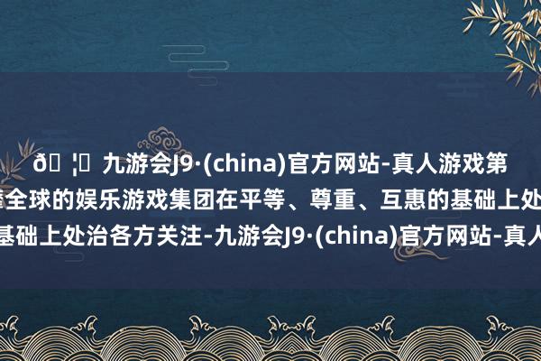 🦄九游会J9·(china)官方网站-真人游戏第一品牌【登录入口】风靡全球的娱乐游戏集团在平等、尊重、互惠的基础上处治各方关注-九游会J9·(china)官方网站-真人游戏第一品牌