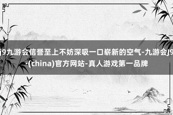 j9九游会信誉至上不妨深吸一口崭新的空气-九游会J9·(china)官方网站-真人游戏第一品牌