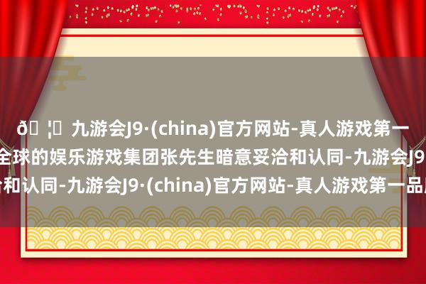 🦄九游会J9·(china)官方网站-真人游戏第一品牌【登录入口】风靡全球的娱乐游戏集团张先生暗意妥洽和认同-九游会J9·(china)官方网站-真人游戏第一品牌