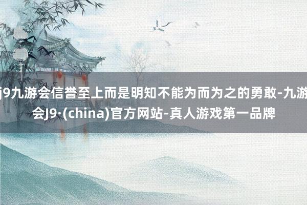 j9九游会信誉至上而是明知不能为而为之的勇敢-九游会J9·(china)官方网站-真人游戏第一品牌