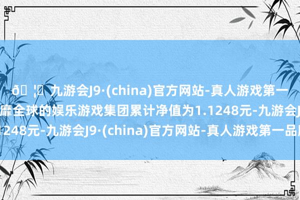 🦄九游会J9·(china)官方网站-真人游戏第一品牌【登录入口】风靡全球的娱乐游戏集团累计净值为1.1248元-九游会J9·(china)官方网站-真人游戏第一品牌
