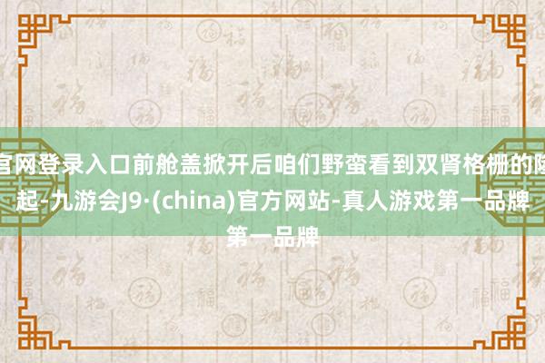 官网登录入口前舱盖掀开后咱们野蛮看到双肾格栅的隆起-九游会J9·(china)官方网站-真人游戏第一品牌