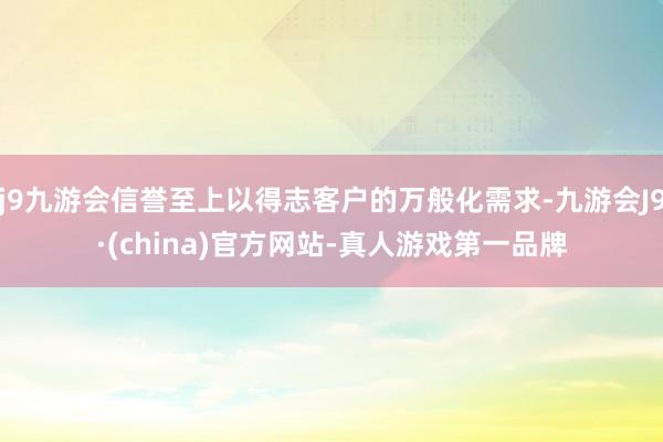 j9九游会信誉至上以得志客户的万般化需求-九游会J9·(china)官方网站-真人游戏第一品牌
