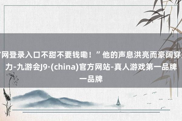 官网登录入口不甜不要钱嘞！”他的声息洪亮而豪阔穿透力-九游会J9·(china)官方网站-真人游戏第一品牌