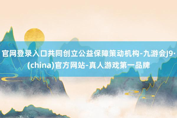 官网登录入口共同创立公益保障策动机构-九游会J9·(china)官方网站-真人游戏第一品牌