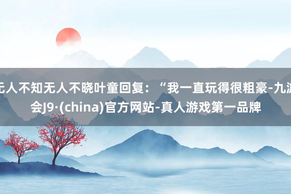 无人不知无人不晓叶童回复：“我一直玩得很粗豪-九游会J9·(china)官方网站-真人游戏第一品牌