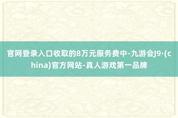 官网登录入口收取的8万元服务费中-九游会J9·(china)官方网站-真人游戏第一品牌