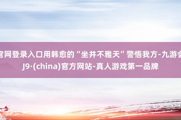 官网登录入口用韩愈的“坐井不雅天”警悟我方-九游会J9·(china)官方网站-真人游戏第一品牌
