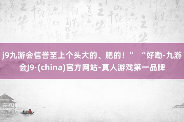 j9九游会信誉至上个头大的、肥的！”  “好嘞-九游会J9·(china)官方网站-真人游戏第一品牌