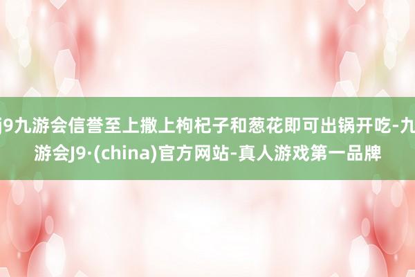 j9九游会信誉至上撒上枸杞子和葱花即可出锅开吃-九游会J9·(china)官方网站-真人游戏第一品牌