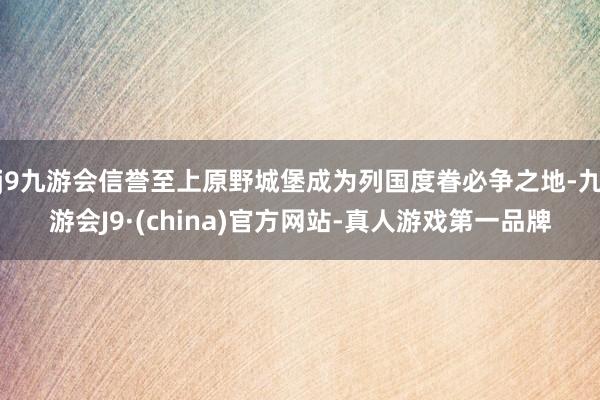 j9九游会信誉至上原野城堡成为列国度眷必争之地-九游会J9·(china)官方网站-真人游戏第一品牌