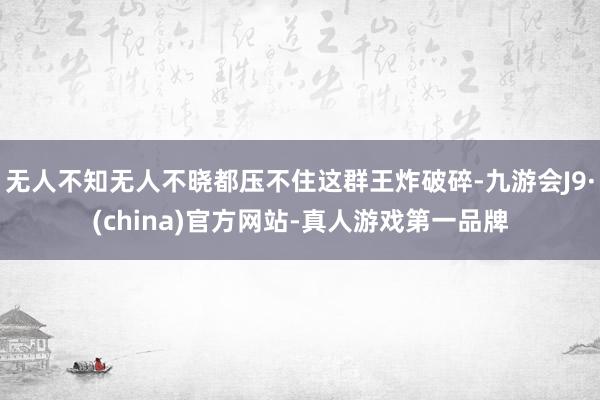 无人不知无人不晓都压不住这群王炸破碎-九游会J9·(china)官方网站-真人游戏第一品牌