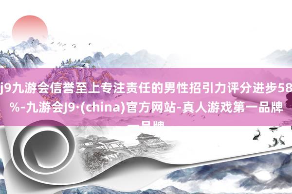 j9九游会信誉至上专注责任的男性招引力评分进步58%-九游会J9·(china)官方网站-真人游戏第一品牌
