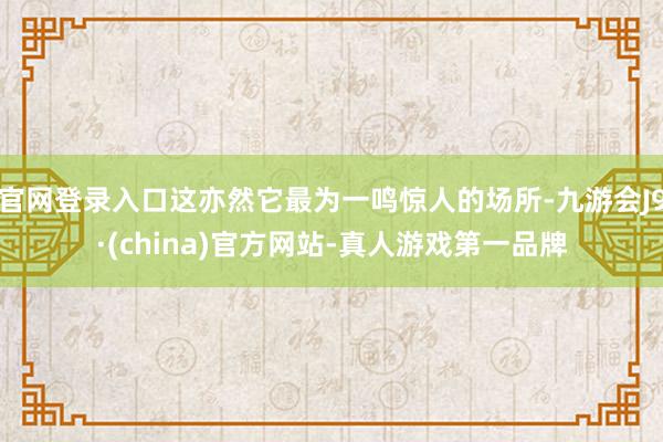 官网登录入口这亦然它最为一鸣惊人的场所-九游会J9·(china)官方网站-真人游戏第一品牌