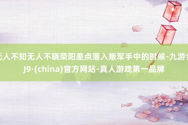 无人不知无人不晓荣阳差点落入叛军手中的时候-九游会J9·(china)官方网站-真人游戏第一品牌