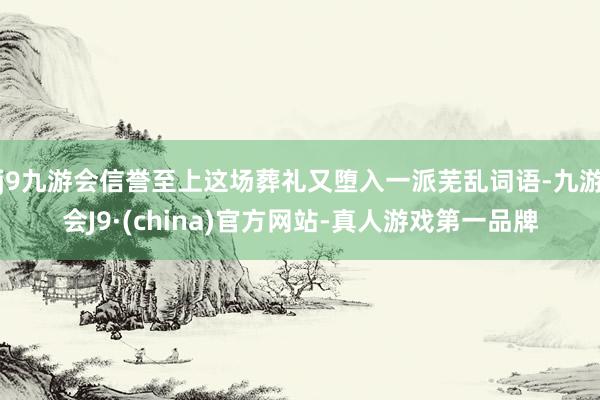 j9九游会信誉至上这场葬礼又堕入一派芜乱词语-九游会J9·(china)官方网站-真人游戏第一品牌