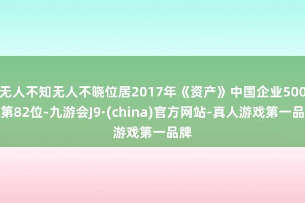 无人不知无人不晓位居2017年《资产》中国企业500强第82位-九游会J9·(china)官方网站-真人游戏第一品牌