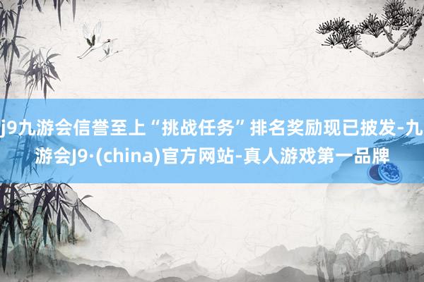 j9九游会信誉至上“挑战任务”排名奖励现已披发-九游会J9·(china)官方网站-真人游戏第一品牌