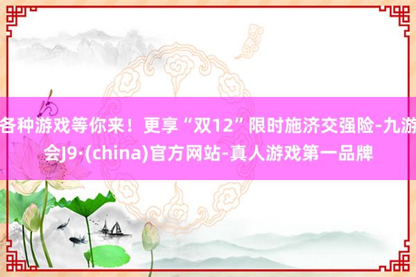 各种游戏等你来！更享“双12”限时施济交强险-九游会J9·(china)官方网站-真人游戏第一品牌