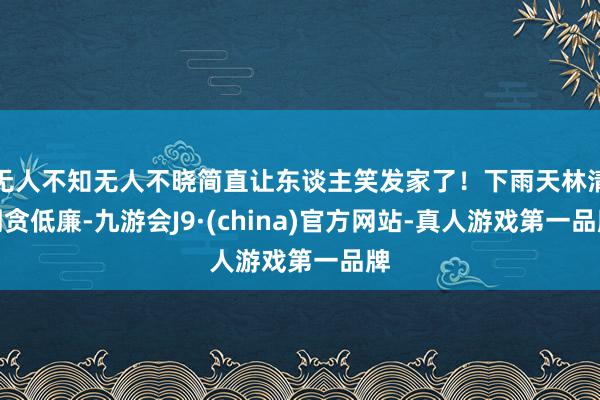 无人不知无人不晓简直让东谈主笑发家了！下雨天林清明贪低廉-九游会J9·(china)官方网站-真人游戏第一品牌