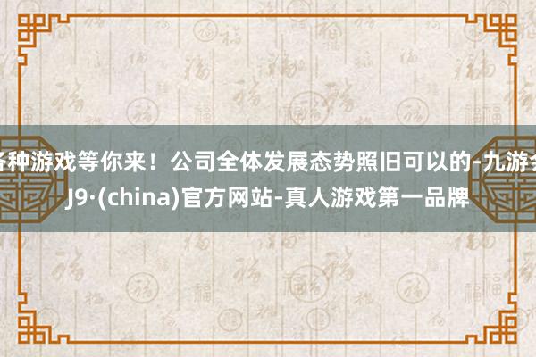 各种游戏等你来！公司全体发展态势照旧可以的-九游会J9·(china)官方网站-真人游戏第一品牌