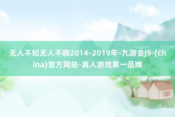 无人不知无人不晓2014-2019年-九游会J9·(china)官方网站-真人游戏第一品牌