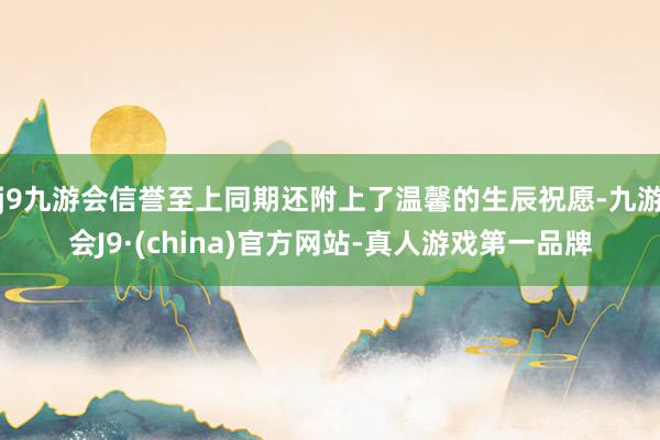 j9九游会信誉至上同期还附上了温馨的生辰祝愿-九游会J9·(china)官方网站-真人游戏第一品牌