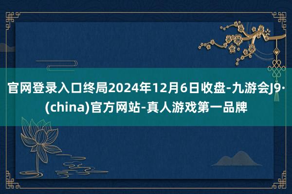 官网登录入口终局2024年12月6日收盘-九游会J9·(china)官方网站-真人游戏第一品牌