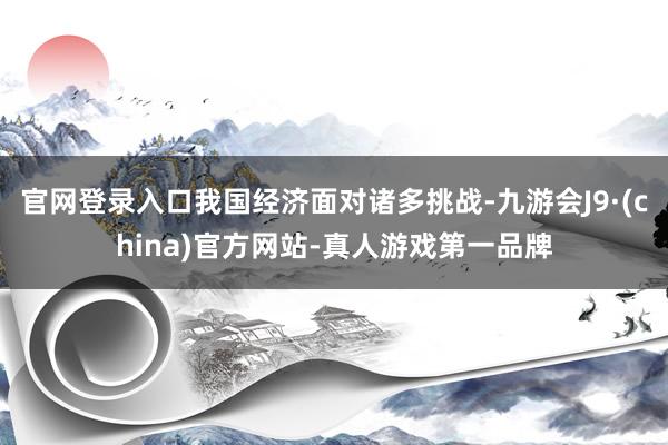 官网登录入口我国经济面对诸多挑战-九游会J9·(china)官方网站-真人游戏第一品牌