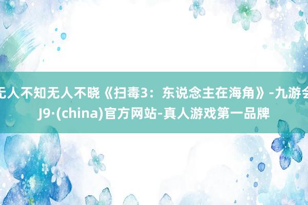 无人不知无人不晓《扫毒3：东说念主在海角》-九游会J9·(china)官方网站-真人游戏第一品牌