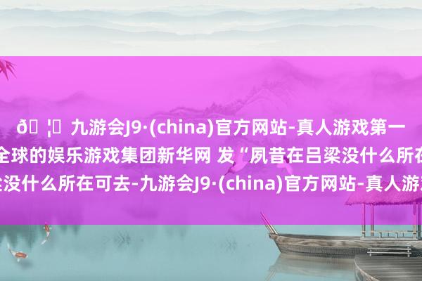 🦄九游会J9·(china)官方网站-真人游戏第一品牌【登录入口】风靡全球的娱乐游戏集团新华网 发“夙昔在吕梁没什么所在可去-九游会J9·(china)官方网站-真人游戏第一品牌