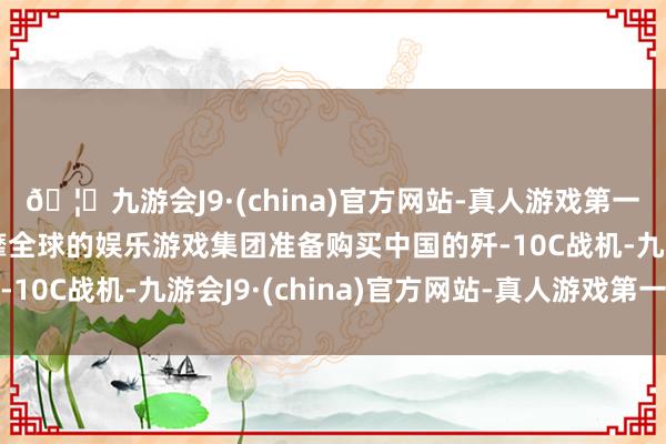 🦄九游会J9·(china)官方网站-真人游戏第一品牌【登录入口】风靡全球的娱乐游戏集团准备购买中国的歼-10C战机-九游会J9·(china)官方网站-真人游戏第一品牌