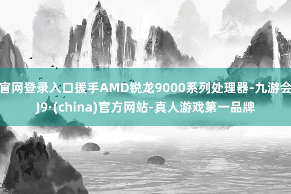 官网登录入口援手AMD锐龙9000系列处理器-九游会J9·(china)官方网站-真人游戏第一品牌