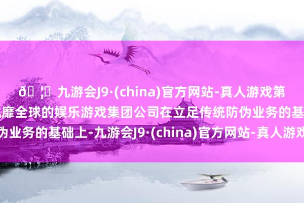 🦄九游会J9·(china)官方网站-真人游戏第一品牌【登录入口】风靡全球的娱乐游戏集团公司在立足传统防伪业务的基础上-九游会J9·(china)官方网站-真人游戏第一品牌