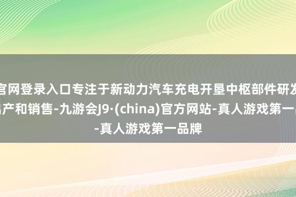 官网登录入口专注于新动力汽车充电开垦中枢部件研发、出产和销售-九游会J9·(china)官方网站-真人游戏第一品牌