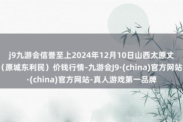 j9九游会信誉至上2024年12月10日山西太原丈子头农居品物流园(原城东利民)价钱行情-九游会J9·(china)官方网站-真人游戏第一品牌