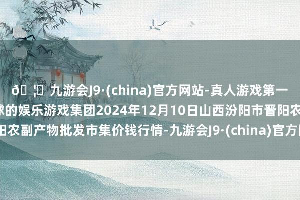 🦄九游会J9·(china)官方网站-真人游戏第一品牌【登录入口】风靡全球的娱乐游戏集团2024年12月10日山西汾阳市晋阳农副产物批发市集价钱行情-九游会J9·(china)官方网站-真人游戏第一品牌