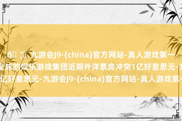🦄九游会J9·(china)官方网站-真人游戏第一品牌【登录入口】风靡全球的娱乐游戏集团近期外洋票房冲突1亿好意思元-九游会J9·(china)官方网站-真人游戏第一品牌