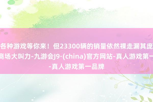 各种游戏等你来！但23300辆的销量依然裸走漏其庞杂的商场大叫力-九游会J9·(china)官方网站-真人游戏第一品牌